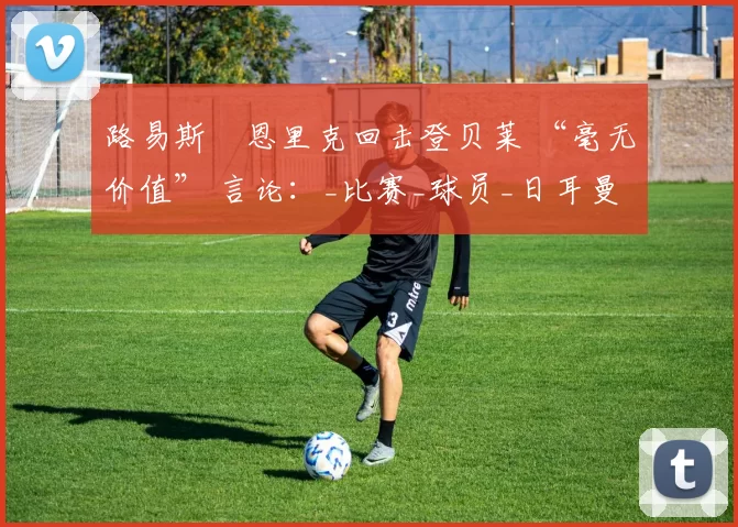 路易斯・恩里克回击登贝莱 “毫无价值” 言论：_比赛_球员_日耳曼