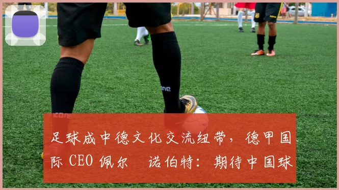 足球成中德文化交流纽带，德甲国际 CEO 佩尔・诺伯特：期待中国球员登场