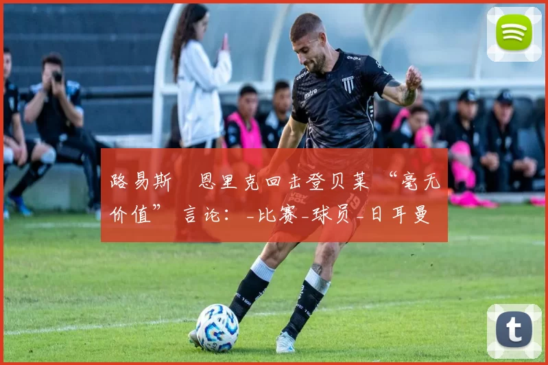 路易斯・恩里克回击登贝莱 “毫无价值” 言论：_比赛_球员_日耳曼