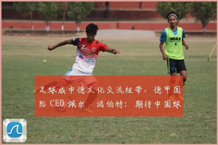 足球成中德文化交流纽带，德甲国际 CEO 佩尔・诺伯特：期待中国球员登场