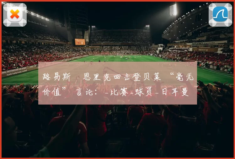 路易斯・恩里克回击登贝莱 “毫无价值” 言论：_比赛_球员_日耳曼