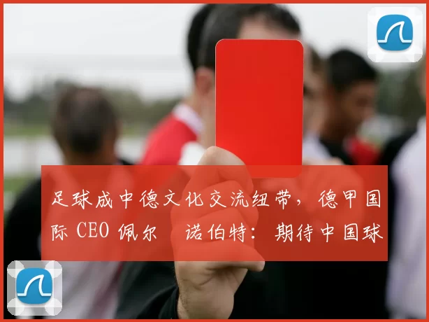 足球成中德文化交流纽带，德甲国际 CEO 佩尔・诺伯特：期待中国球员登场