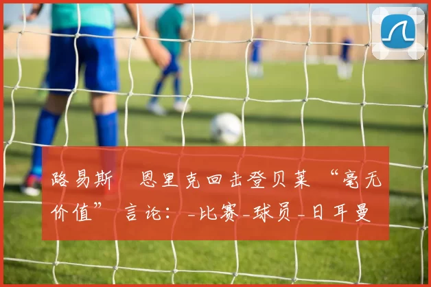 路易斯・恩里克回击登贝莱 “毫无价值” 言论：_比赛_球员_日耳曼