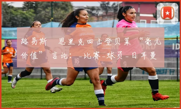 路易斯・恩里克回击登贝莱 “毫无价值” 言论：_比赛_球员_日耳曼