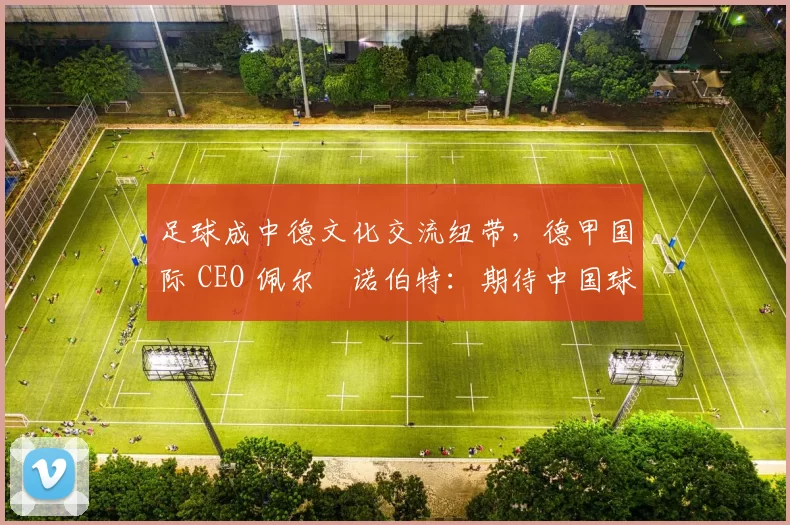 足球成中德文化交流纽带，德甲国际 CEO 佩尔・诺伯特：期待中国球员登场