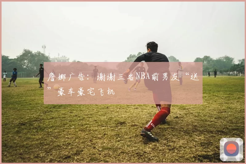 詹娜广告：谢谢三名NBA前男友“送”豪车豪宅飞机