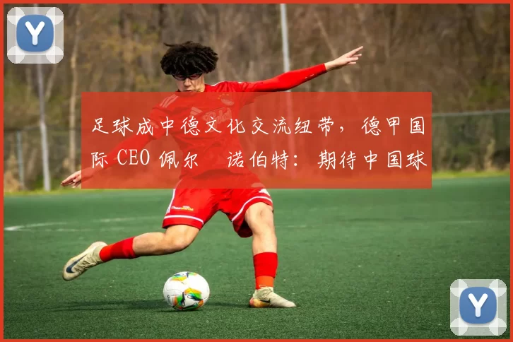 足球成中德文化交流纽带，德甲国际 CEO 佩尔・诺伯特：期待中国球员登场