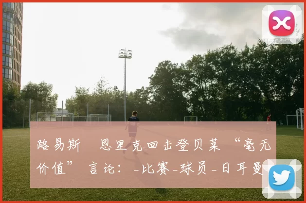 路易斯・恩里克回击登贝莱 “毫无价值” 言论：_比赛_球员_日耳曼