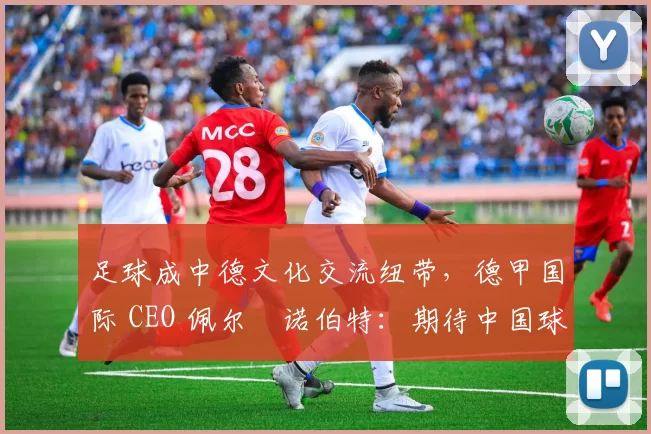 足球成中德文化交流纽带，德甲国际 CEO 佩尔・诺伯特：期待中国球员登场