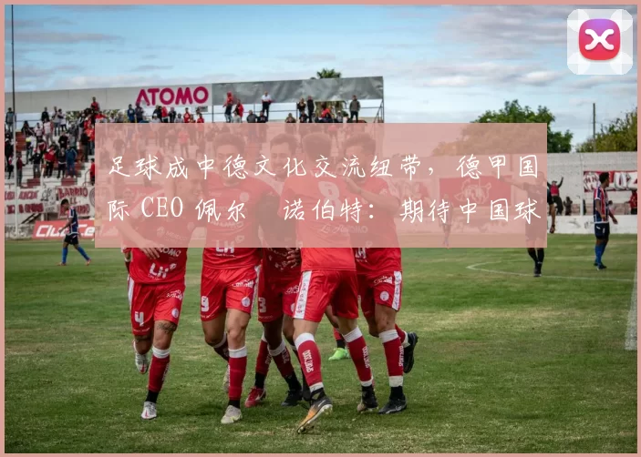 足球成中德文化交流纽带,德甲国际 CEO 佩尔・诺伯特:期待中国球员登场