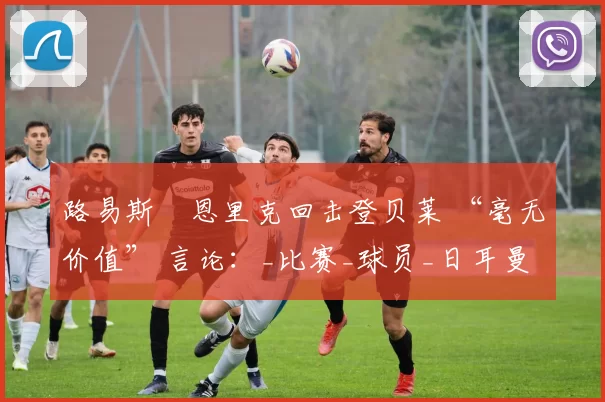 路易斯・恩里克回击登贝莱 “毫无价值” 言论：_比赛_球员_日耳曼