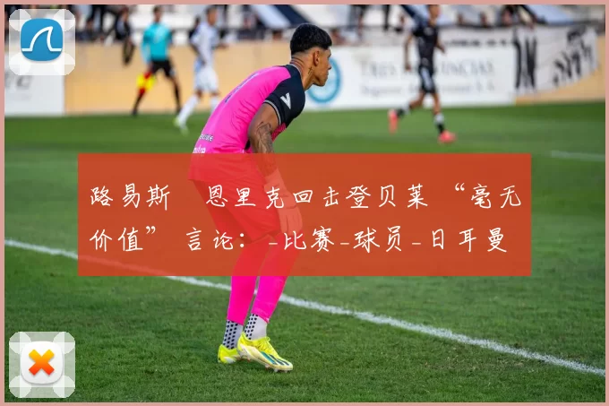 路易斯・恩里克回击登贝莱 “毫无价值” 言论：_比赛_球员_日耳曼
