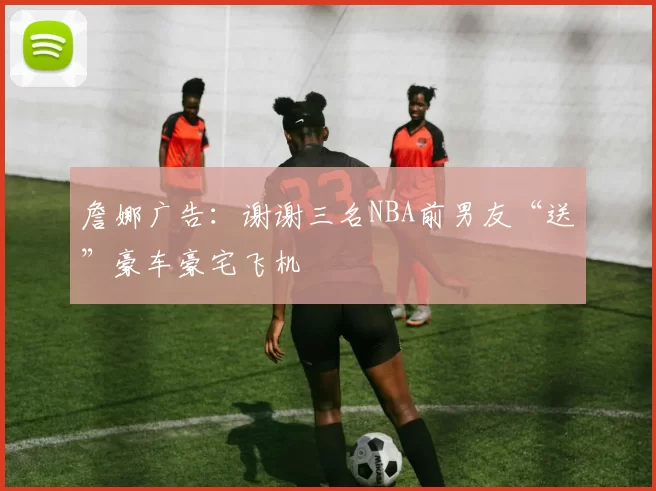 詹娜广告：谢谢三名NBA前男友“送”豪车豪宅飞机