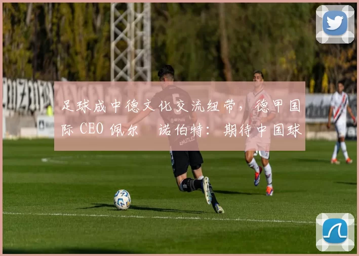 足球成中德文化交流纽带，德甲国际 CEO 佩尔・诺伯特：期待中国球员登场