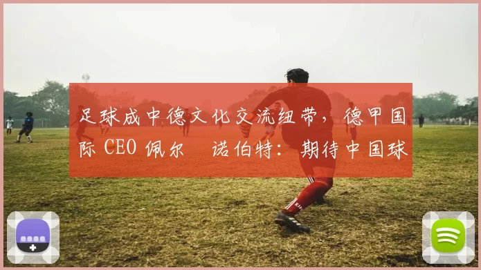 足球成中德文化交流纽带，德甲国际 CEO 佩尔・诺伯特：期待中国球员登场