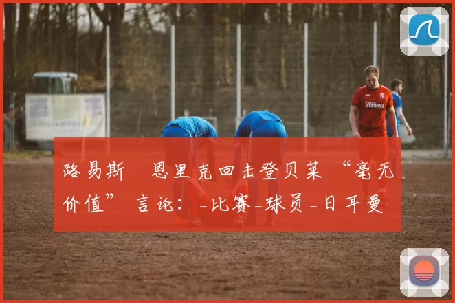 路易斯・恩里克回击登贝莱 “毫无价值” 言论：_比赛_球员_日耳曼