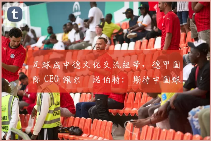 足球成中德文化交流纽带，德甲国际 CEO 佩尔・诺伯特：期待中国球员登场