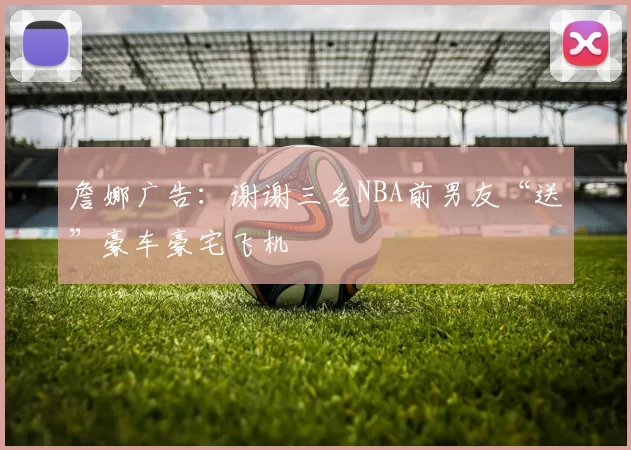 詹娜广告：谢谢三名NBA前男友“送”豪车豪宅飞机