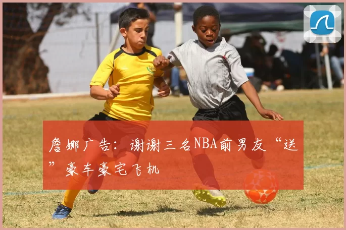 詹娜广告：谢谢三名NBA前男友“送”豪车豪宅飞机