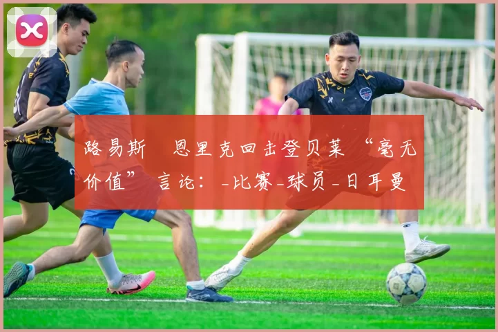 路易斯・恩里克回击登贝莱 “毫无价值” 言论：_比赛_球员_日耳曼