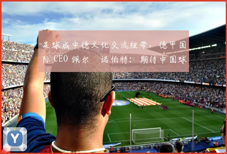 足球成中德文化交流纽带，德甲国际 CEO 佩尔・诺伯特：期待中国球员登场