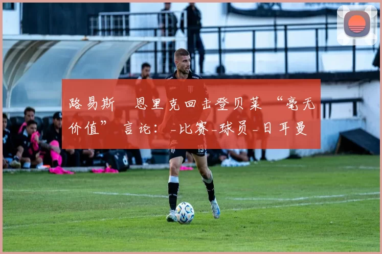路易斯・恩里克回击登贝莱 “毫无价值” 言论：_比赛_球员_日耳曼