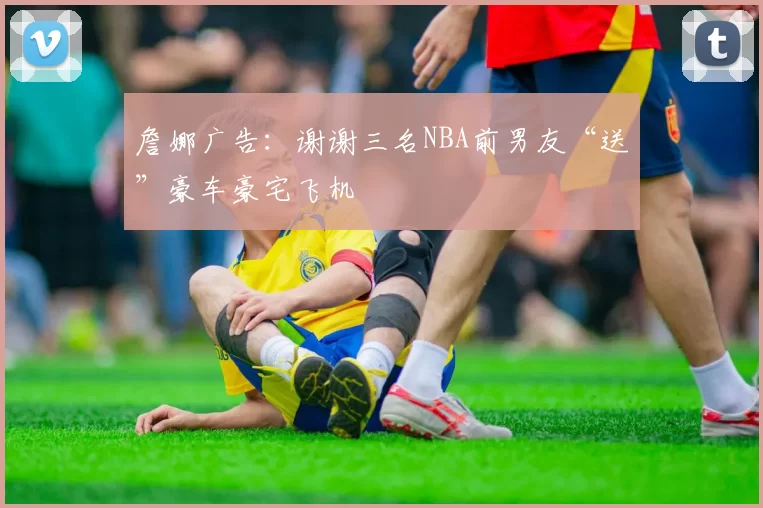 詹娜广告：谢谢三名NBA前男友“送”豪车豪宅飞机