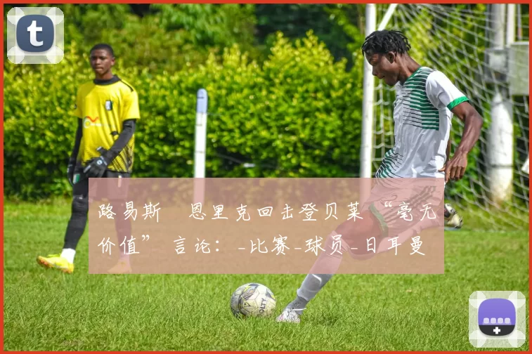 路易斯・恩里克回击登贝莱 “毫无价值” 言论：_比赛_球员_日耳曼