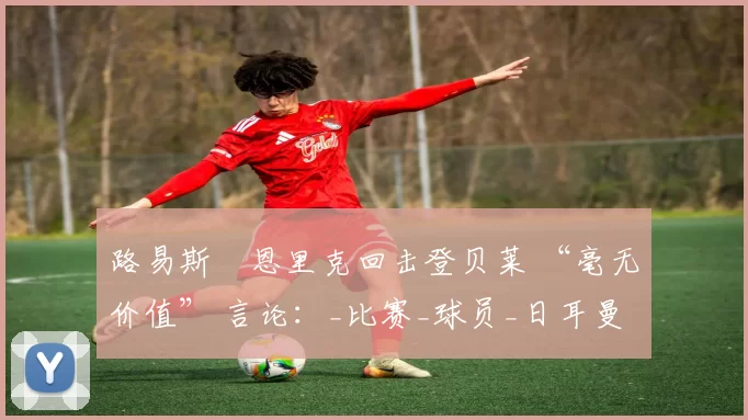 路易斯・恩里克回击登贝莱 “毫无价值” 言论：_比赛_球员_日耳曼