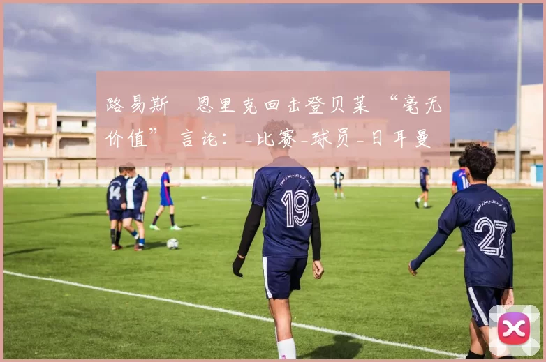 路易斯・恩里克回击登贝莱 “毫无价值” 言论：_比赛_球员_日耳曼