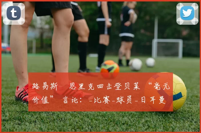 路易斯・恩里克回击登贝莱 “毫无价值” 言论：_比赛_球员_日耳曼