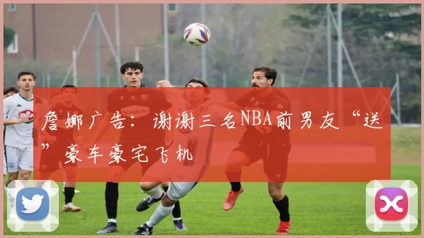 詹娜广告:谢谢三名NBA前男友“送”豪车豪宅飞机