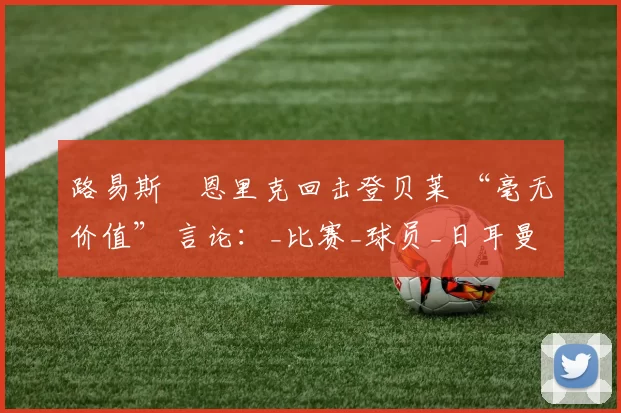 路易斯・恩里克回击登贝莱 “毫无价值” 言论：_比赛_球员_日耳曼