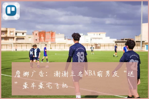 詹娜广告：谢谢三名NBA前男友“送”豪车豪宅飞机