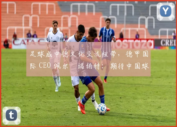 足球成中德文化交流纽带，德甲国际 CEO 佩尔・诺伯特：期待中国球员登场
