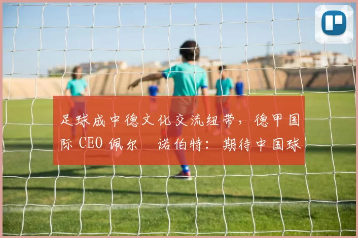 足球成中德文化交流纽带，德甲国际 CEO 佩尔・诺伯特：期待中国球员登场