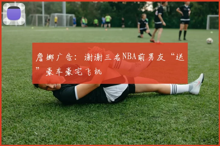 詹娜广告：谢谢三名NBA前男友“送”豪车豪宅飞机