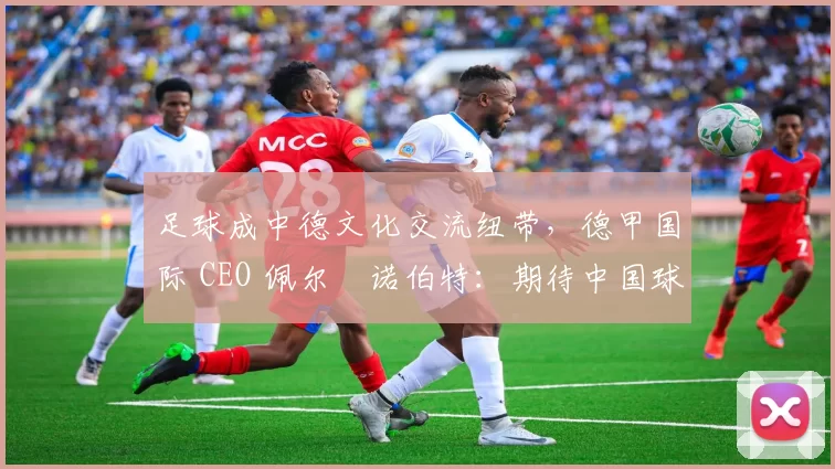 足球成中德文化交流纽带，德甲国际 CEO 佩尔・诺伯特：期待中国球员登场