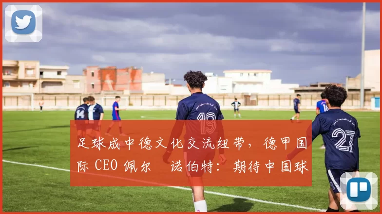 足球成中德文化交流纽带，德甲国际 CEO 佩尔・诺伯特：期待中国球员登场