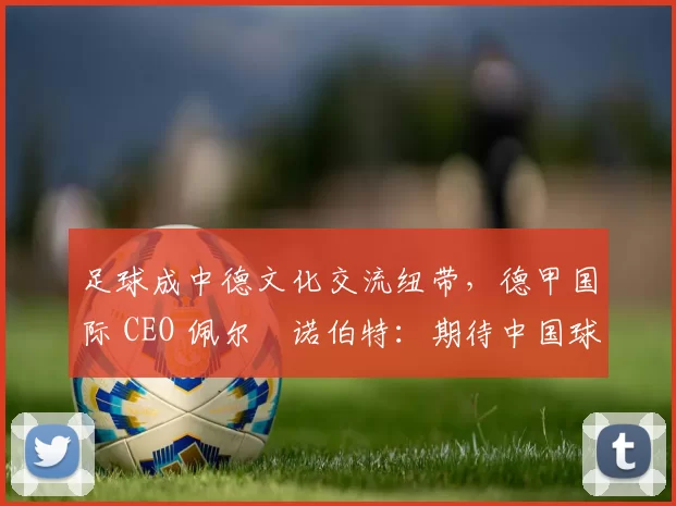足球成中德文化交流纽带，德甲国际 CEO 佩尔・诺伯特：期待中国球员登场