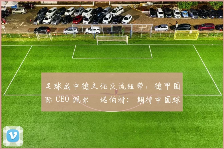 足球成中德文化交流纽带，德甲国际 CEO 佩尔・诺伯特：期待中国球员登场