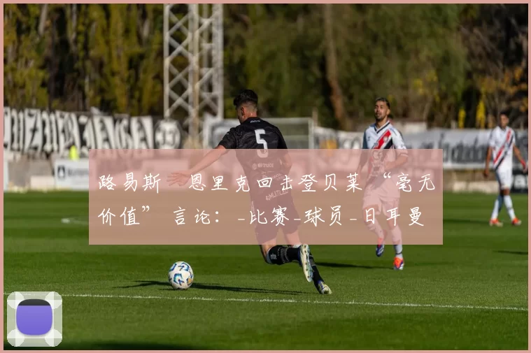 路易斯・恩里克回击登贝莱 “毫无价值” 言论：_比赛_球员_日耳曼