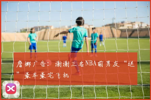 詹娜广告：谢谢三名NBA前男友“送”豪车豪宅飞机