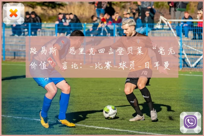 路易斯・恩里克回击登贝莱 “毫无价值” 言论：_比赛_球员_日耳曼