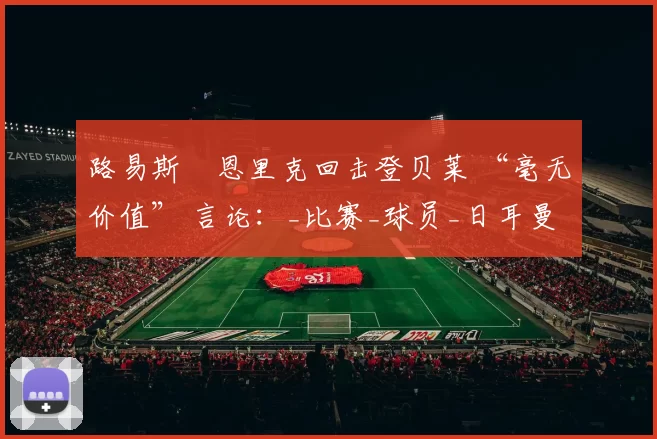 路易斯・恩里克回击登贝莱 “毫无价值” 言论：_比赛_球员_日耳曼