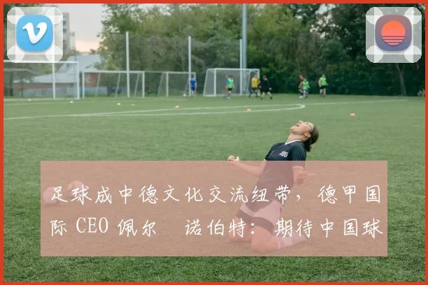足球成中德文化交流纽带，德甲国际 CEO 佩尔・诺伯特：期待中国球员登场