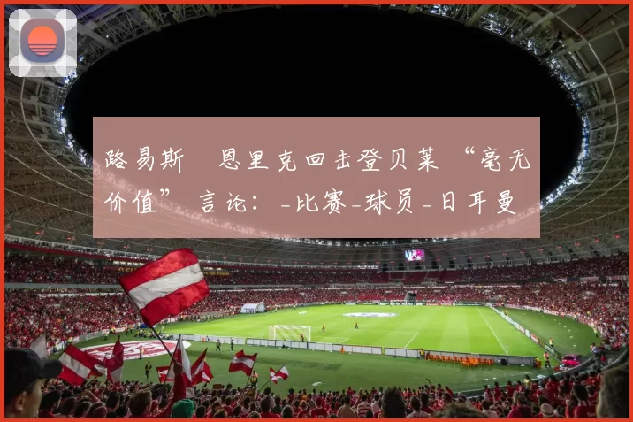 路易斯・恩里克回击登贝莱 “毫无价值” 言论：_比赛_球员_日耳曼