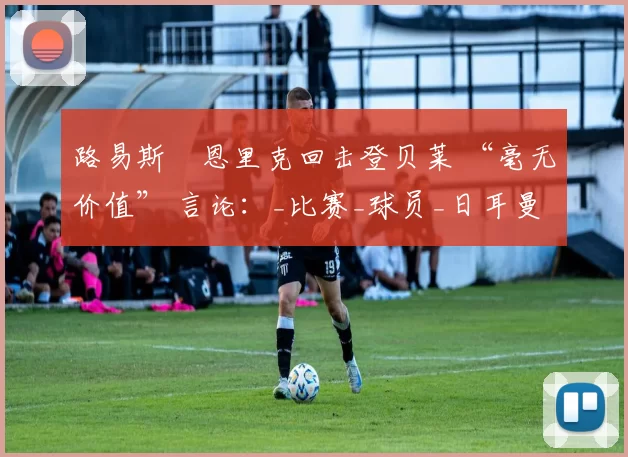 路易斯・恩里克回击登贝莱 “毫无价值” 言论：_比赛_球员_日耳曼