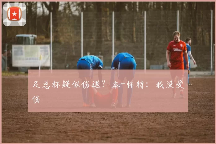 足总杯疑似伤退？本-怀特：我没受伤