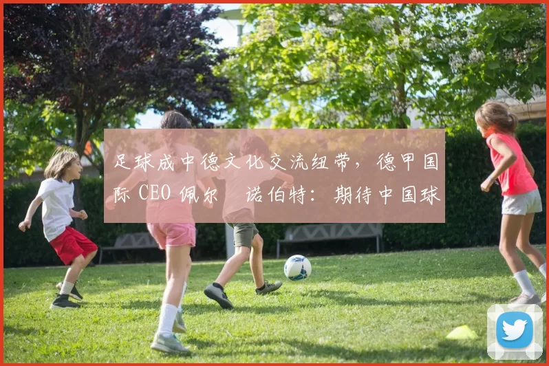 足球成中德文化交流纽带，德甲国际 CEO 佩尔・诺伯特：期待中国球员登场